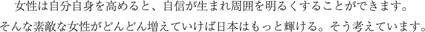 女性は自分自身を高めると、自信が生まれ周囲を明るくすることができます。そんな素敵な女性がどんどん増えていけば日本はもっと輝ける、そう考えています。